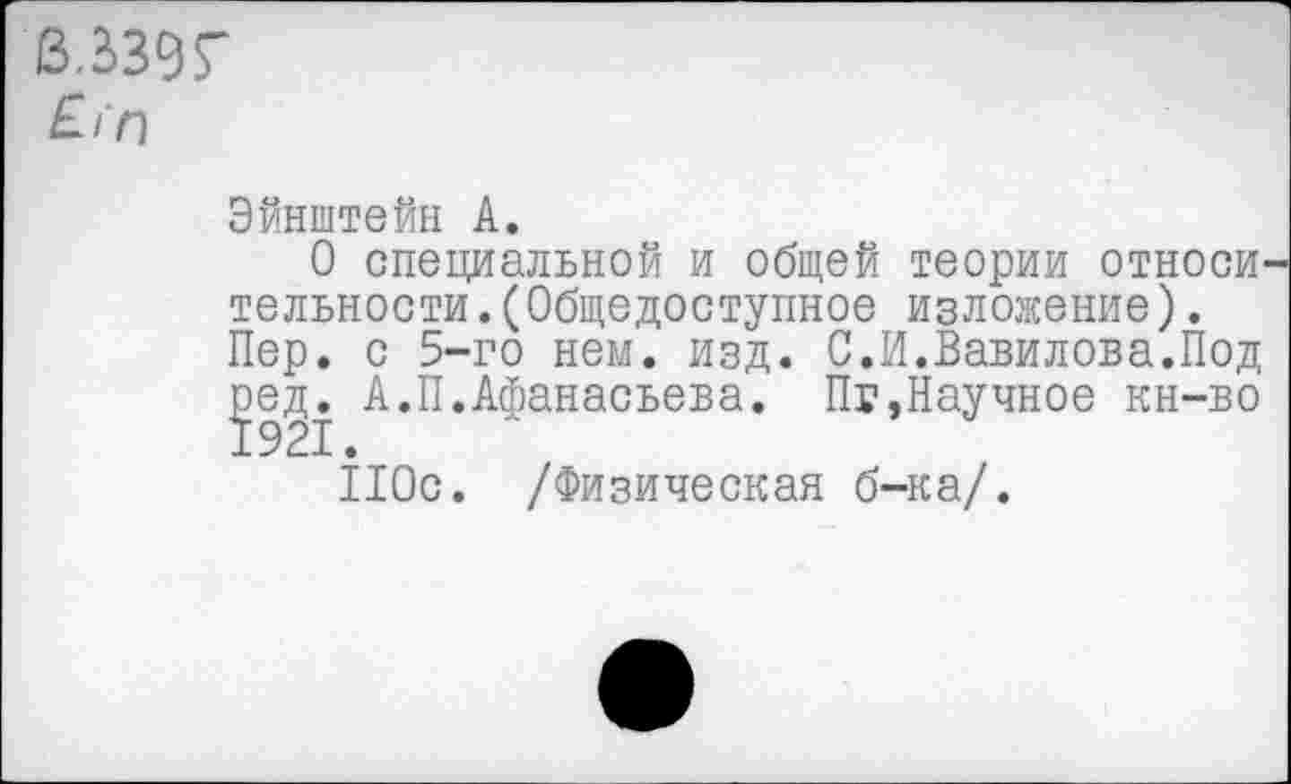 ﻿3.339Г
£/‘п
Эйнштейн А.
О специальной и общей теории относи тельности.(Общедоступное изложение). Пер. с 5-го нем. изд. С.И.Вавилова.Под ^ед. А.П.Афанасьева. Пг,Научное кн-во
110с. /Физическая б-ка/.